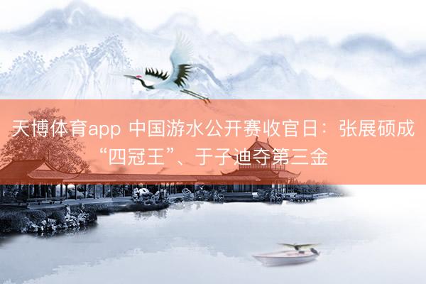 天博体育app 中国游水公开赛收官日：张展硕成“四冠王”、于子迪夺第三金