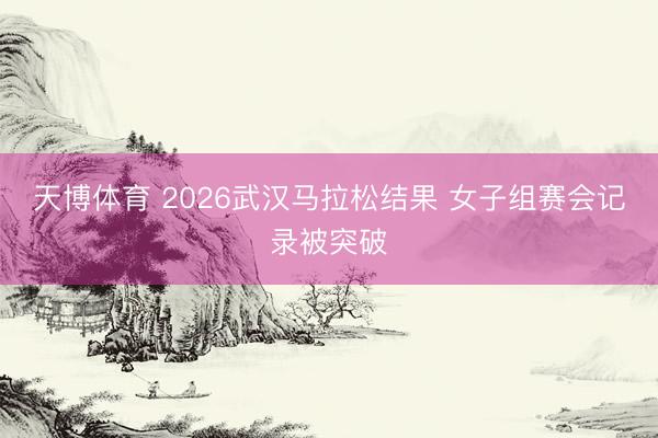 天博体育 2026武汉马拉松结果 女子组赛会记录被突破