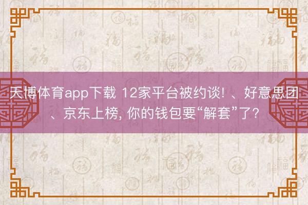 天博体育app下载 12家平台被约谈! 、好意思团、京东上榜, 你的钱包要“解套”了?