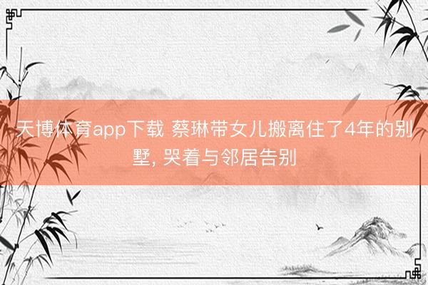 天博体育app下载 蔡琳带女儿搬离住了4年的别墅, 哭着与邻居告别