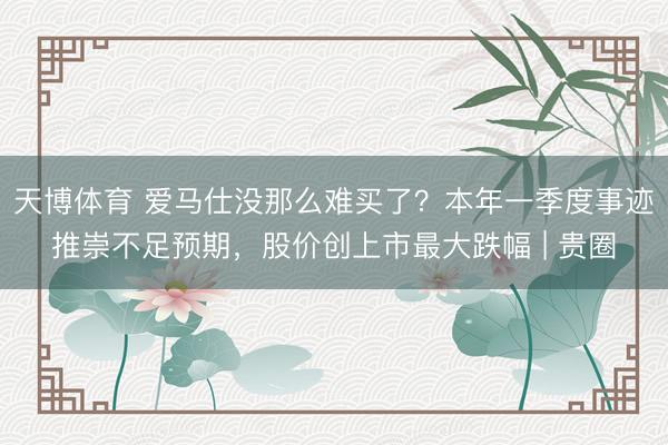 天博体育 爱马仕没那么难买了？本年一季度事迹推崇不足预期，股价创上市最大跌幅 | 贵圈